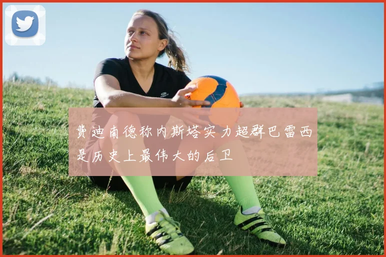 费迪南德称内斯塔实力超群巴雷西是历史上最伟大的后卫