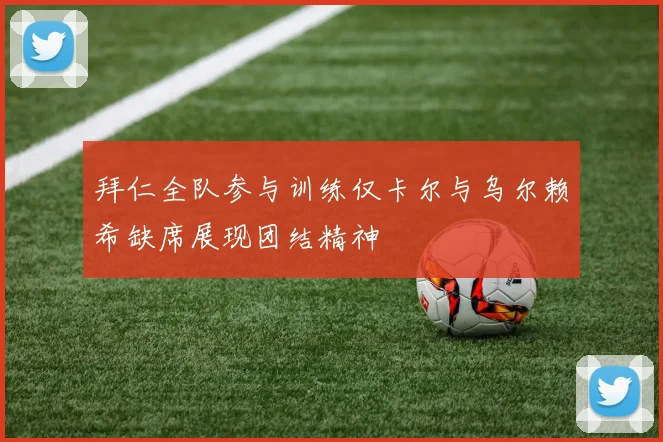 拜仁全队参与训练仅卡尔与乌尔赖希缺席展现团结精神