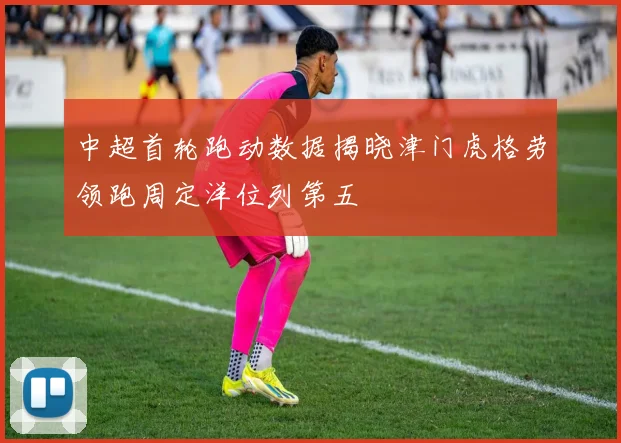 中超首轮跑动数据揭晓津门虎格劳领跑周定洋位列第五