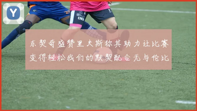 东契奇盛赞里夫斯称其助力让比赛变得轻松我们的默契配合无与伦比