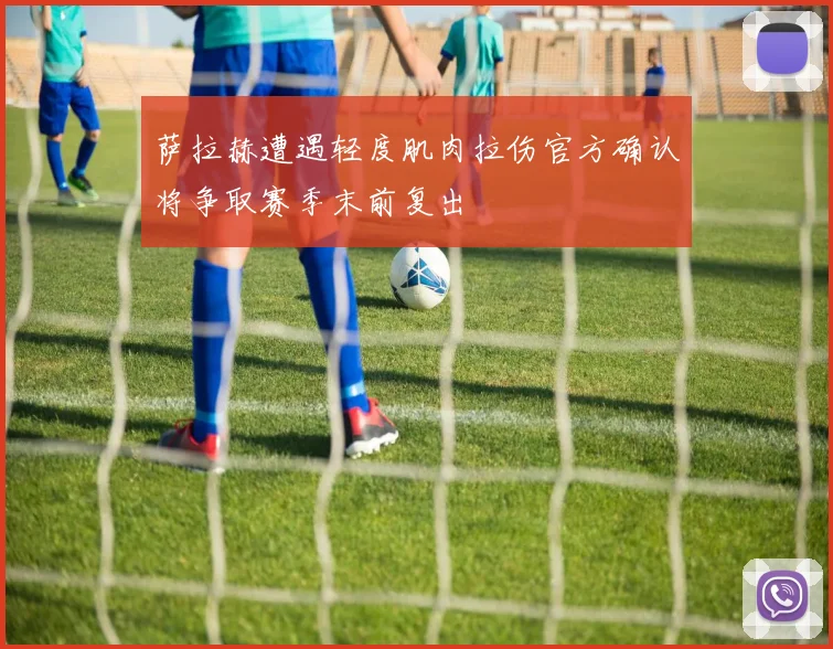 萨拉赫遭遇轻度肌肉拉伤官方确认将争取赛季末前复出