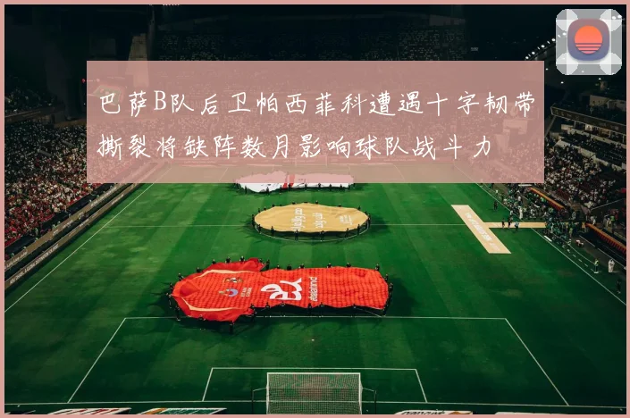 巴萨B队后卫帕西菲科遭遇十字韧带撕裂将缺阵数月影响球队战斗力