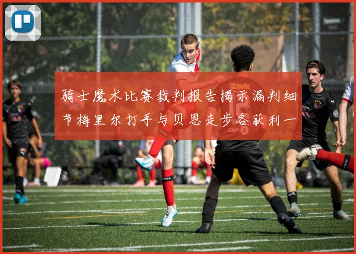 骑士魔术比赛裁判报告揭示漏判细节梅里尔打手与贝恩走步各获利一次