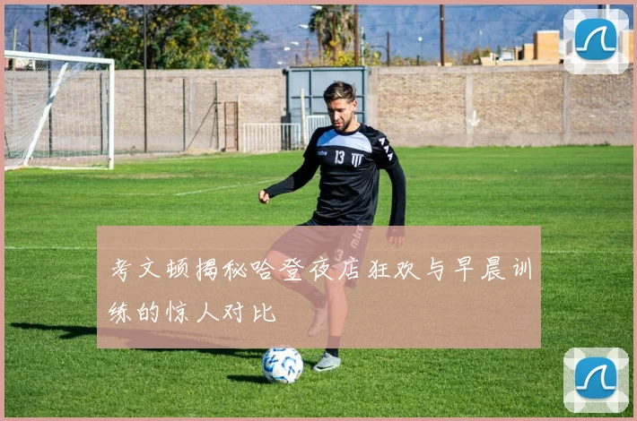 考文顿揭秘哈登夜店狂欢与早晨训练的惊人对比