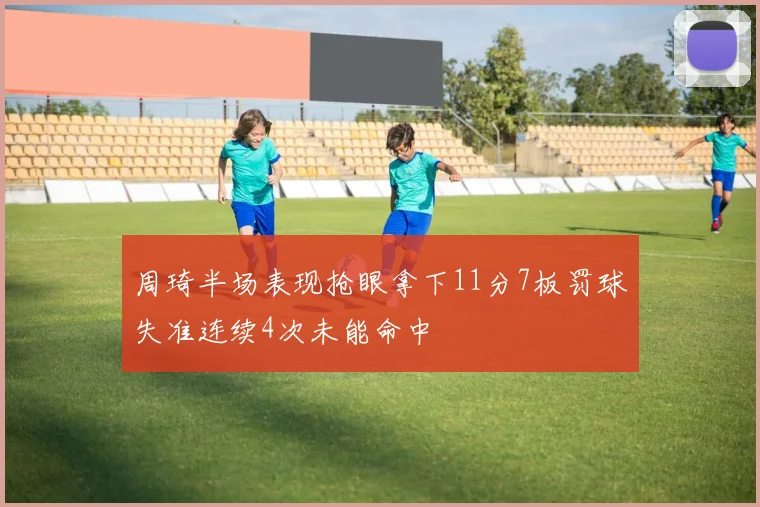 周琦半场表现抢眼拿下11分7板罚球失准连续4次未能命中