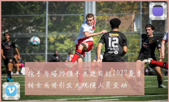 枪手与塔帅携手共进目标2027夏季转会或将引发大规模人员变动