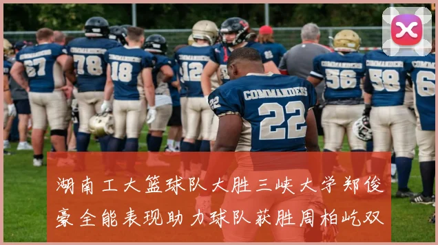 湖南工大篮球队大胜三峡大学郑俊豪全能表现助力球队获胜周柏屹双十数据展现实力