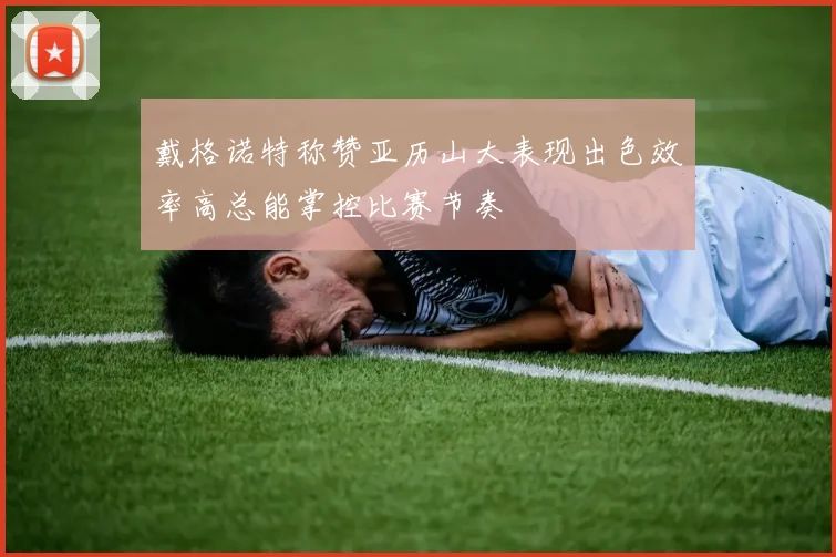 戴格诺特称赞亚历山大表现出色效率高总能掌控比赛节奏