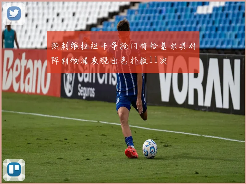 热刺维拉纽卡争抢门将恰基尔其对阵利物浦表现出色扑救11次