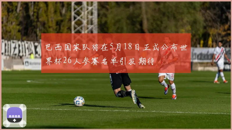 巴西国家队将在5月18日正式公布世界杯26人参赛名单引发期待