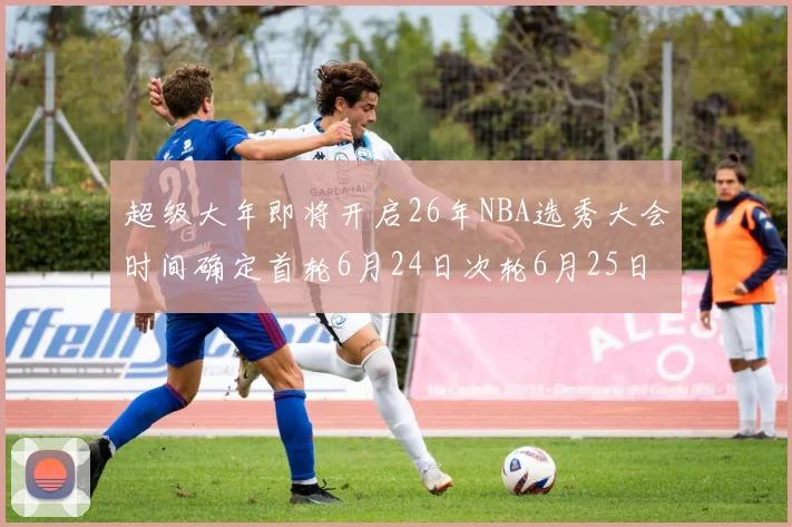 超级大年即将开启26年NBA选秀大会时间确定首轮6月24日次轮6月25日