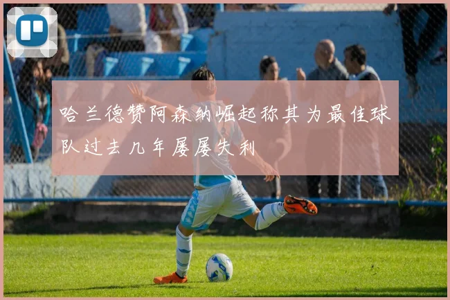 哈兰德赞阿森纳崛起称其为最佳球队过去几年屡屡失利