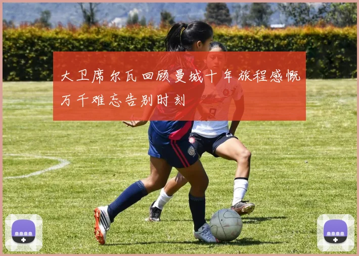 大卫席尔瓦回顾曼城十年旅程感慨万千难忘告别时刻